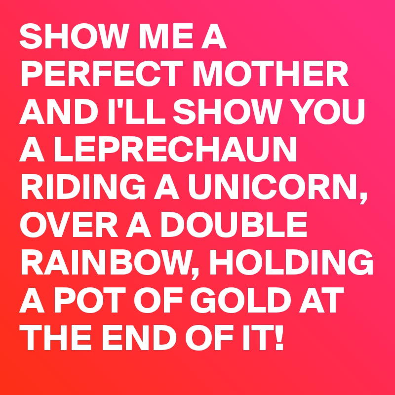 SHOW ME A PERFECT MOTHER AND I'LL SHOW YOU A LEPRECHAUN RIDING A UNICORN, OVER A DOUBLE RAINBOW, HOLDING A POT OF GOLD AT THE END OF IT! 