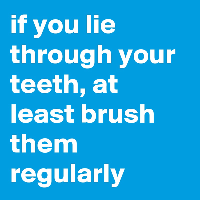 if you lie through your teeth, at least brush them regularly