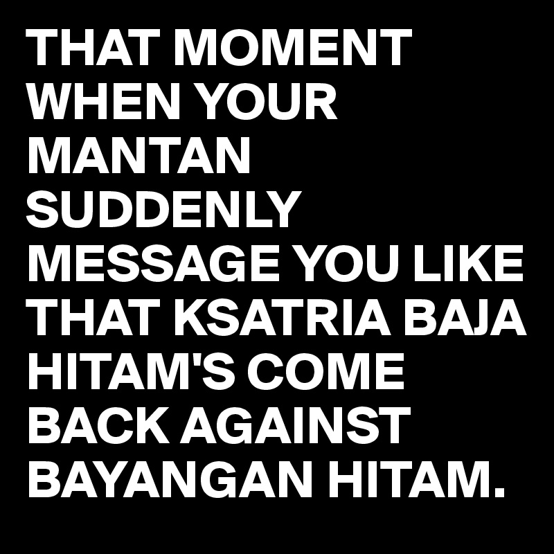 THAT MOMENT WHEN YOUR MANTAN SUDDENLY MESSAGE YOU LIKE THAT KSATRIA BAJA HITAM'S COME BACK AGAINST BAYANGAN HITAM.