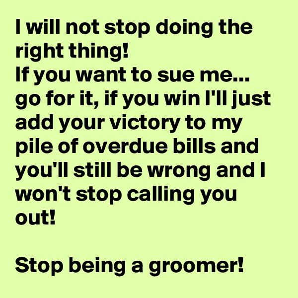 I will not stop doing the right thing! 
If you want to sue me... go for it, if you win I'll just add your victory to my pile of overdue bills and you'll still be wrong and I won't stop calling you out! 

Stop being a groomer! 