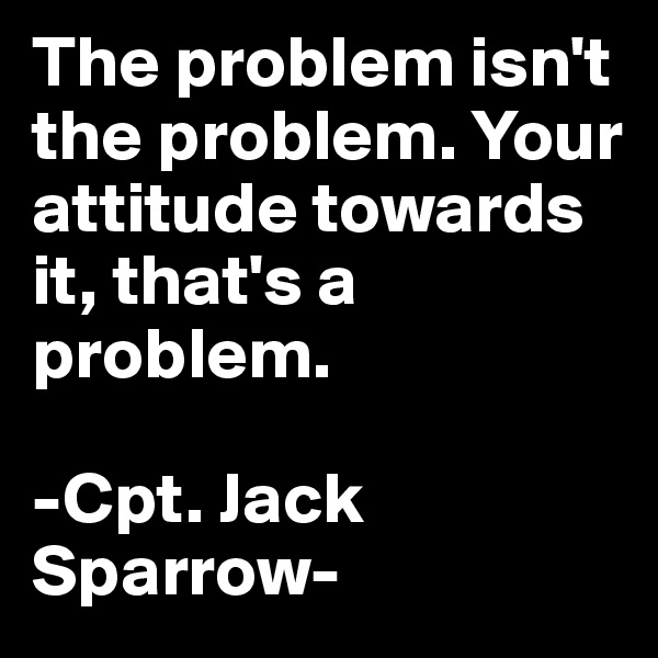 The problem isn't the problem. Your attitude towards it, that's a problem.

-Cpt. Jack Sparrow-