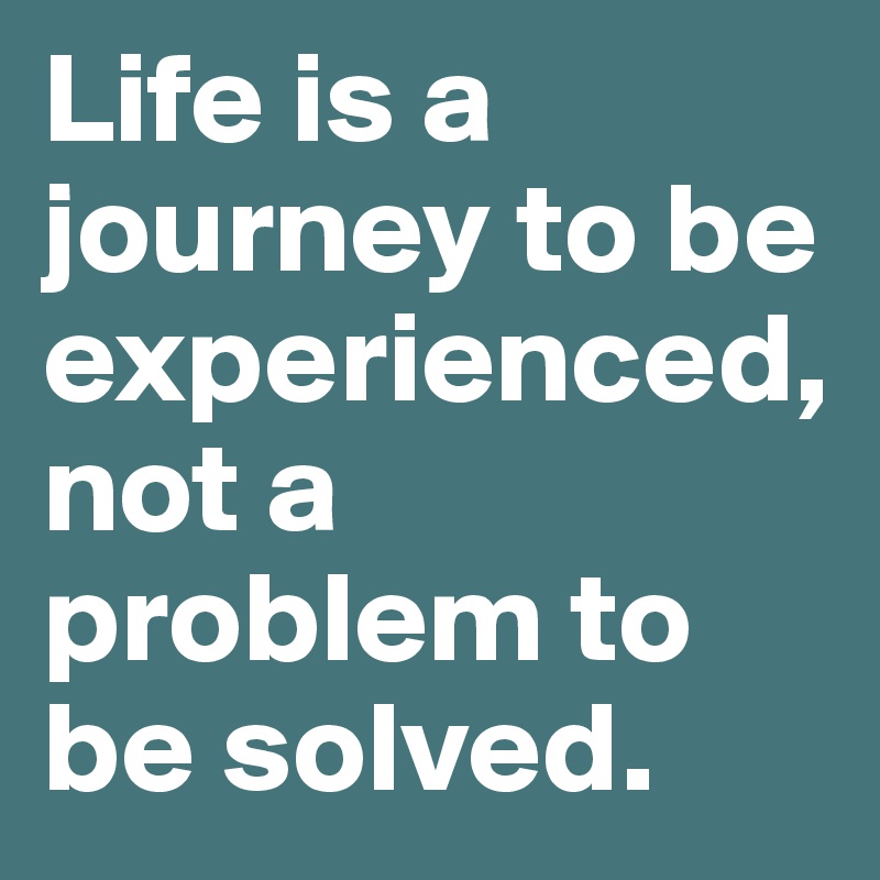Life is a journey to be experienced, not a problem to be solved.