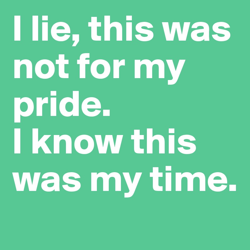 I lie, this was not for my pride.
I know this was my time.