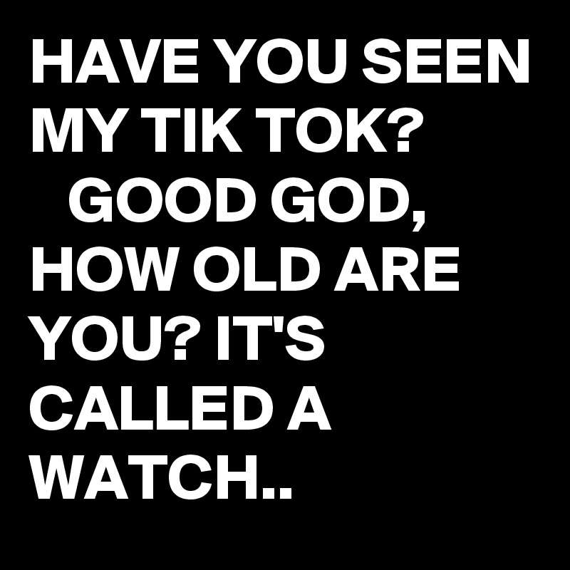 HAVE YOU SEEN MY TIK TOK?           GOOD GOD, HOW OLD ARE YOU? IT'S CALLED A WATCH..