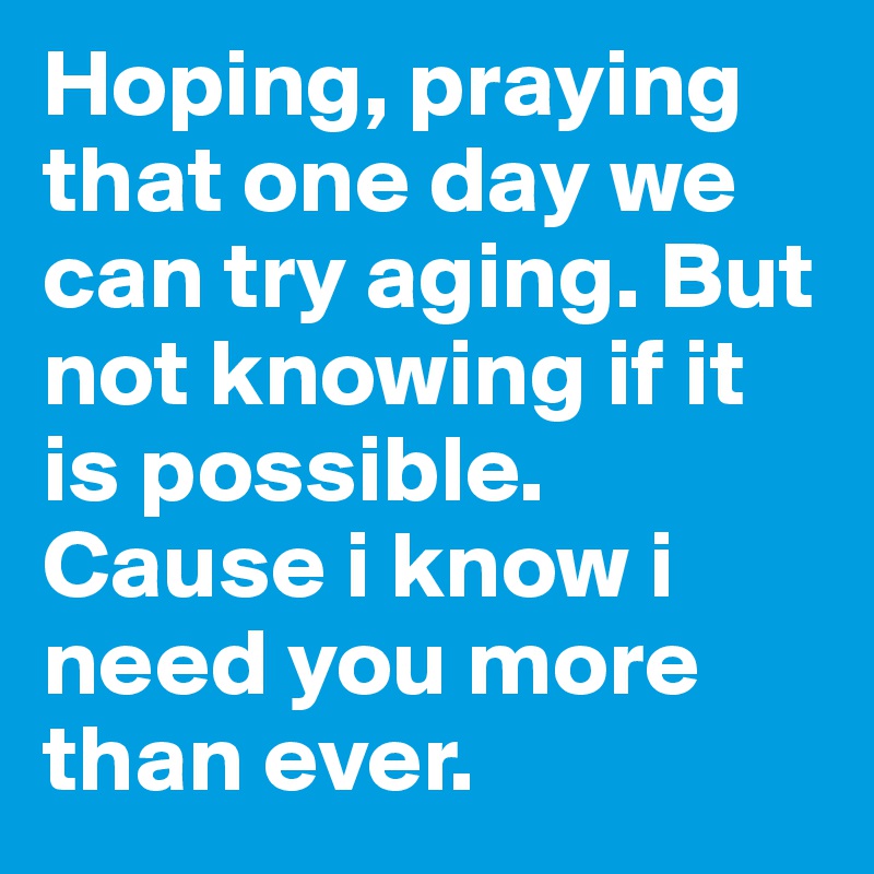 Hoping, praying that one day we can try aging. But not knowing if it is possible. Cause i know i need you more than ever. 