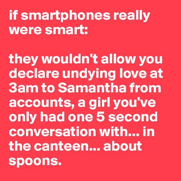 if smartphones really were smart:

they wouldn't allow you declare undying love at 3am to Samantha from accounts, a girl you've only had one 5 second conversation with... in the canteen... about spoons.