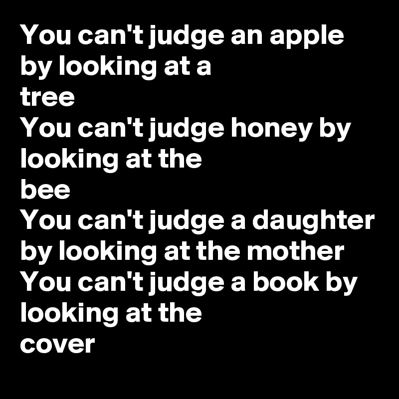 You can't judge an apple by looking at a
tree
You can't judge honey by looking at the
bee
You can't judge a daughter by looking at the mother
You can't judge a book by looking at the
cover