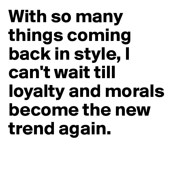 With so many things coming back in style, I can't wait till loyalty and morals become the new trend again.
