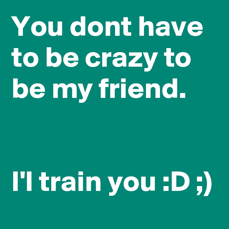You dont have to be crazy to be my friend.


I'l train you :D ;)