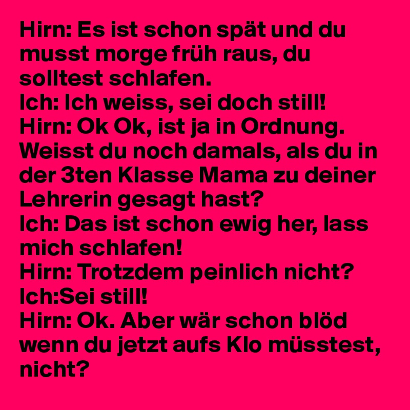 Hirn: Es ist schon spät und du musst morge früh raus, du solltest schlafen.
Ich: Ich weiss, sei doch still!
Hirn: Ok Ok, ist ja in Ordnung. Weisst du noch damals, als du in der 3ten Klasse Mama zu deiner Lehrerin gesagt hast?
Ich: Das ist schon ewig her, lass mich schlafen!
Hirn: Trotzdem peinlich nicht?
Ich:Sei still!
Hirn: Ok. Aber wär schon blöd wenn du jetzt aufs Klo müsstest, nicht?
