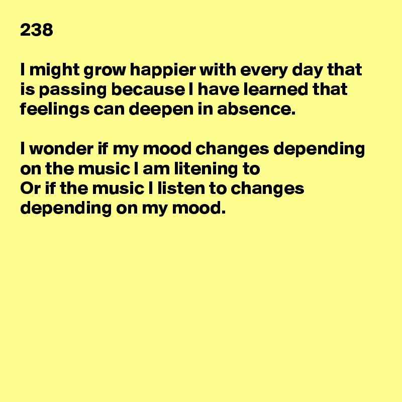 238

I might grow happier with every day that is passing because I have learned that feelings can deepen in absence.

I wonder if my mood changes depending on the music I am litening to
Or if the music I listen to changes depending on my mood.







