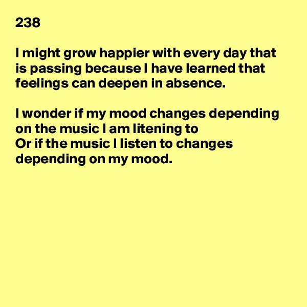 238

I might grow happier with every day that is passing because I have learned that feelings can deepen in absence.

I wonder if my mood changes depending on the music I am litening to
Or if the music I listen to changes depending on my mood.







