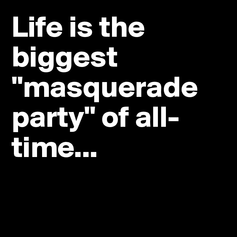 Life is the biggest "masquerade party" of all-time...


