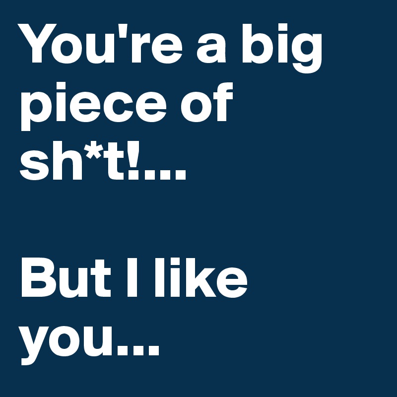 You're a big piece of sh*t!...

But I like you...