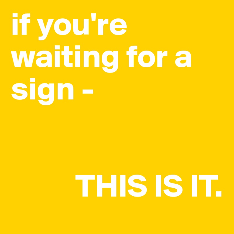 if you're waiting for a sign -


          THIS IS IT.