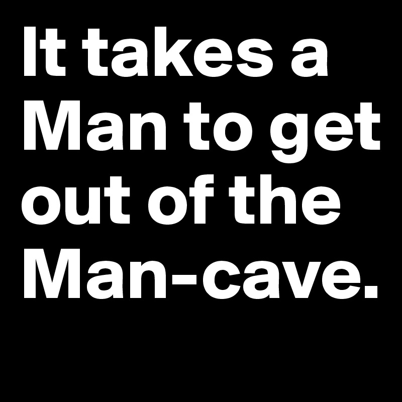 It takes a Man to get out of the Man-cave. 