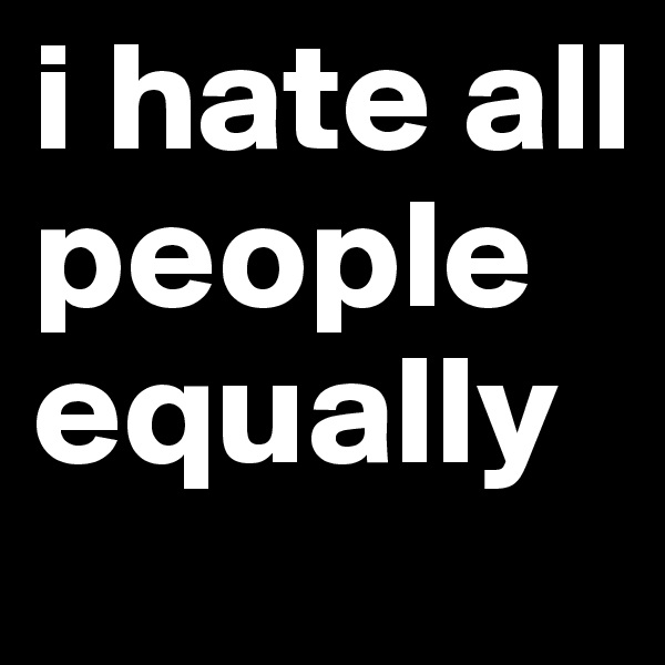 i hate all people equally