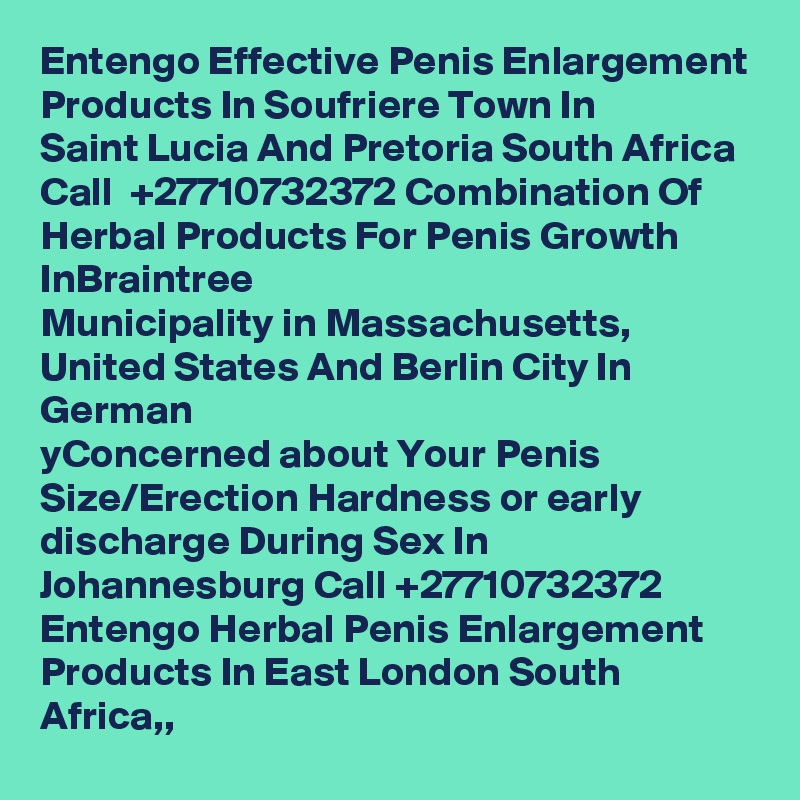 Entengo Effective Penis Enlargement Products In Soufriere Town In
Saint Lucia And Pretoria South Africa Call  +27710732372 Combination Of Herbal Products For Penis Growth InBraintree
Municipality in Massachusetts, United States And Berlin City In German
yConcerned about Your Penis Size/Erection Hardness or early discharge During Sex In Johannesburg Call +27710732372 Entengo Herbal Penis Enlargement Products In East London South Africa,,