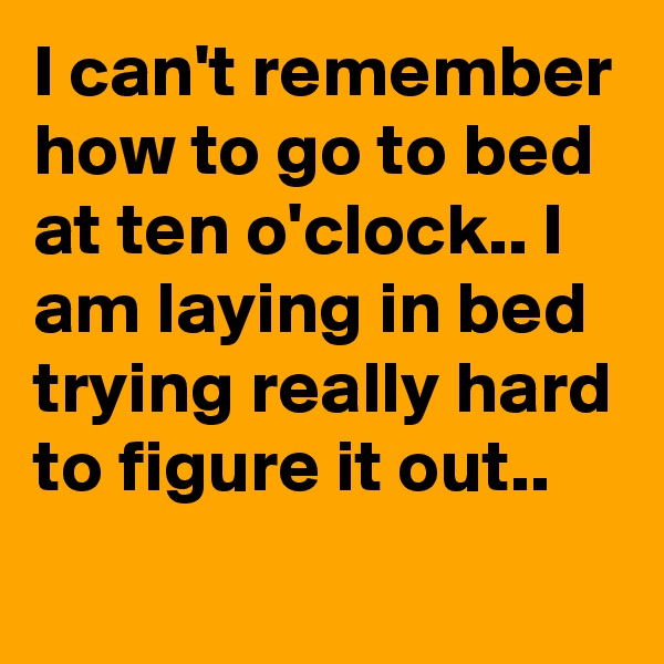 I can't remember how to go to bed at ten o'clock.. I am laying in bed trying really hard to figure it out.. 