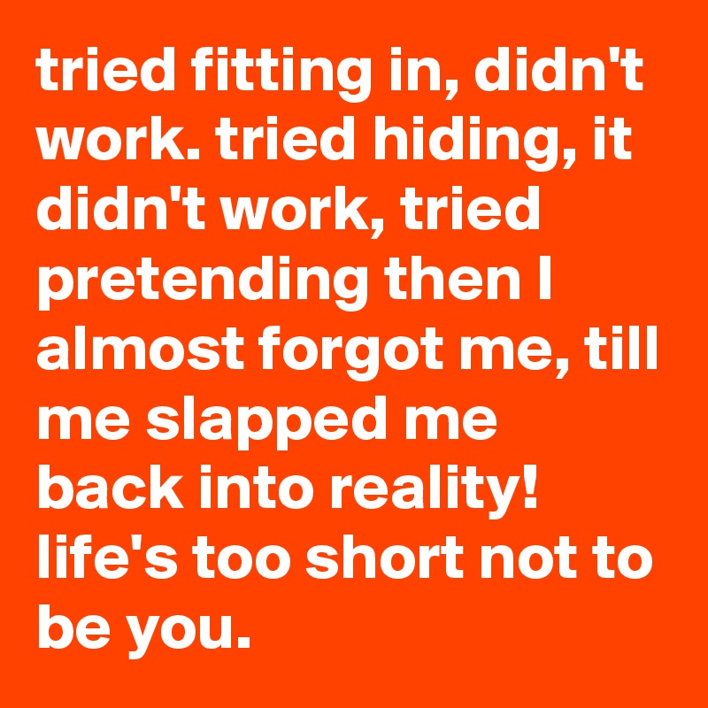 tried fitting in, didn't work. tried hiding, it didn't work, tried pretending then I almost forgot me, till me slapped me back into reality! 
life's too short not to be you. 
