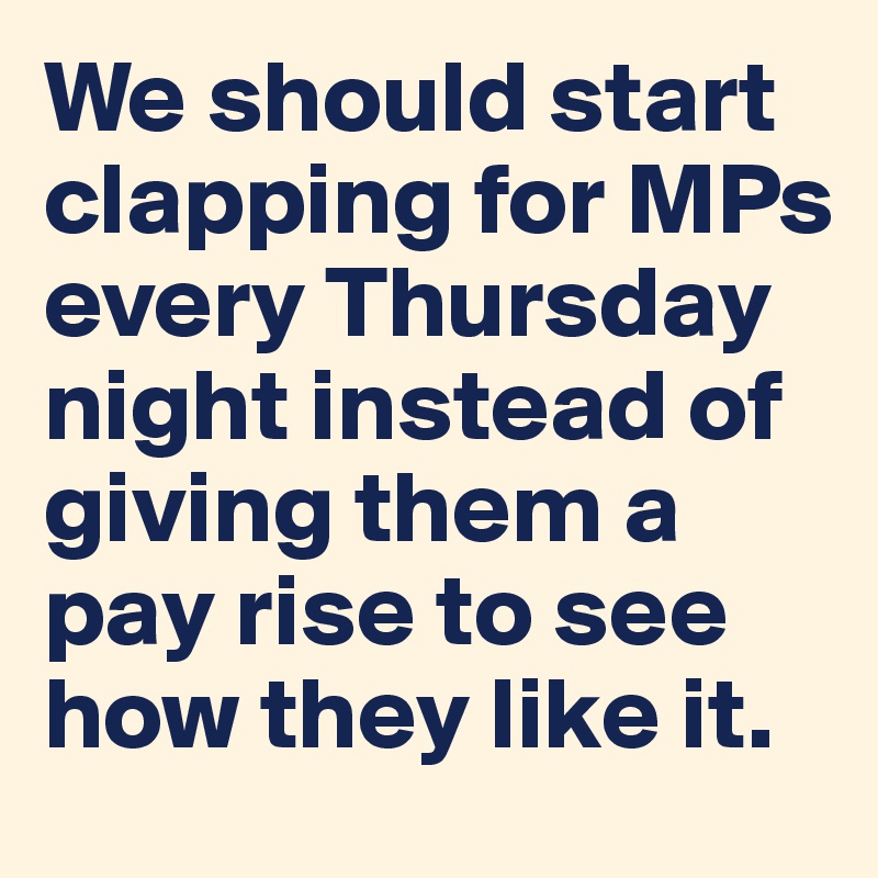 We should start clapping for MPs every Thursday night instead of giving them a pay rise to see how they like it.