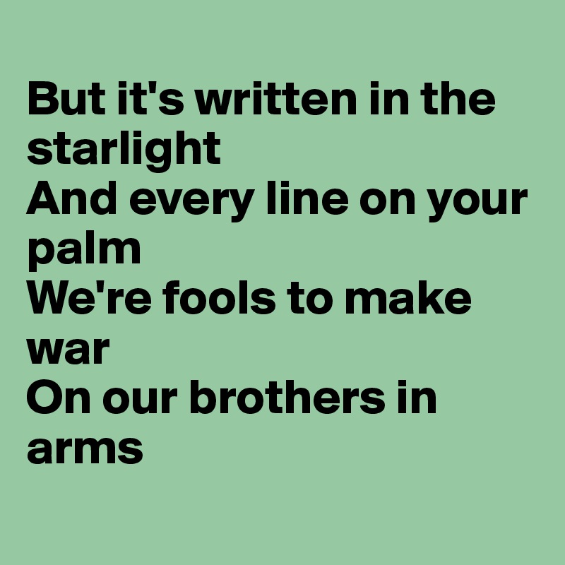 
But it's written in the starlight
And every line on your palm
We're fools to make war
On our brothers in arms
