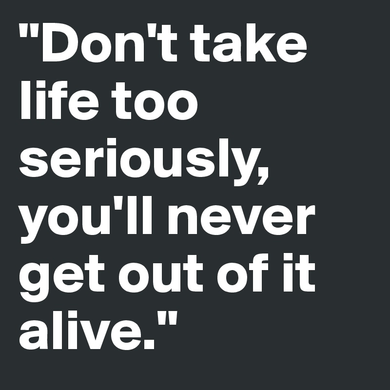 "Don't take life too seriously, you'll never get out of it alive."