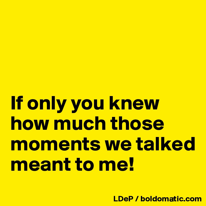 



If only you knew how much those moments we talked meant to me!
