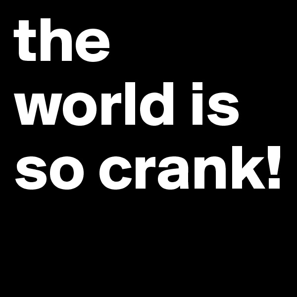 the world is so crank!
