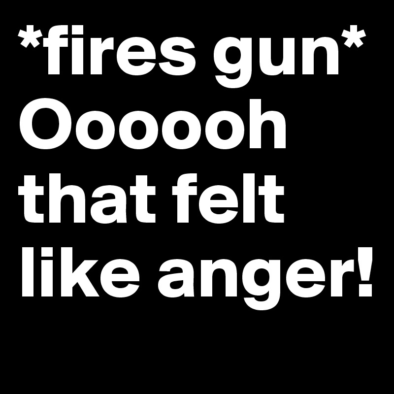 *fires gun* 
Oooooh that felt like anger!