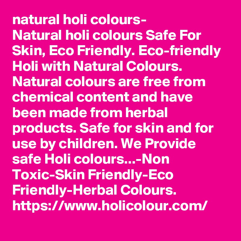 natural holi colours-
Natural holi colours Safe For Skin, Eco Friendly. Eco-friendly Holi with Natural Colours. Natural colours are free from chemical content and have been made from herbal products. Safe for skin and for use by children. We Provide safe Holi colours...-Non Toxic-Skin Friendly-Eco Friendly-Herbal Colours.
https://www.holicolour.com/