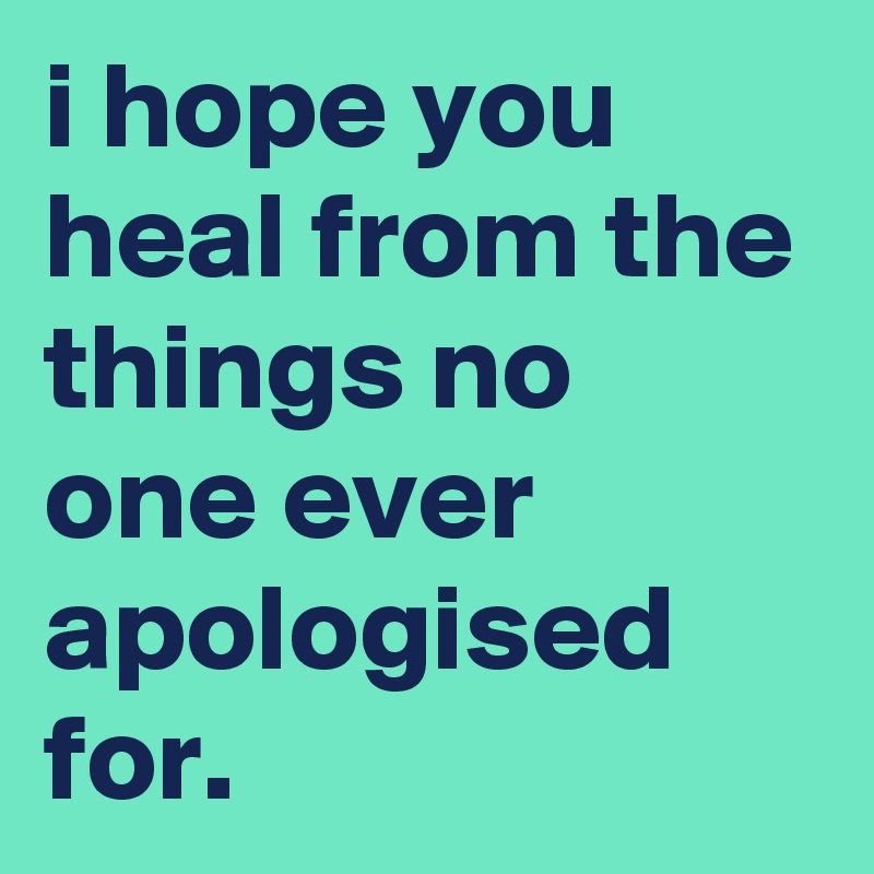 i hope you heal from the things no one ever apologised for.