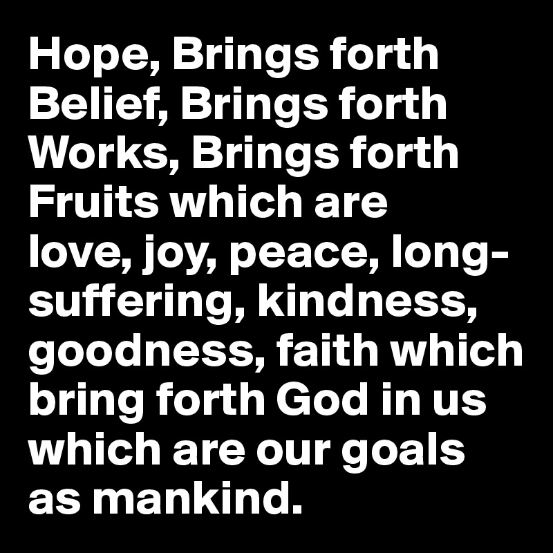 Hope, Brings forth
Belief, Brings forth
Works, Brings forth  
Fruits which are
love, joy, peace, long-suffering, kindness, goodness, faith which bring forth God in us which are our goals as mankind.