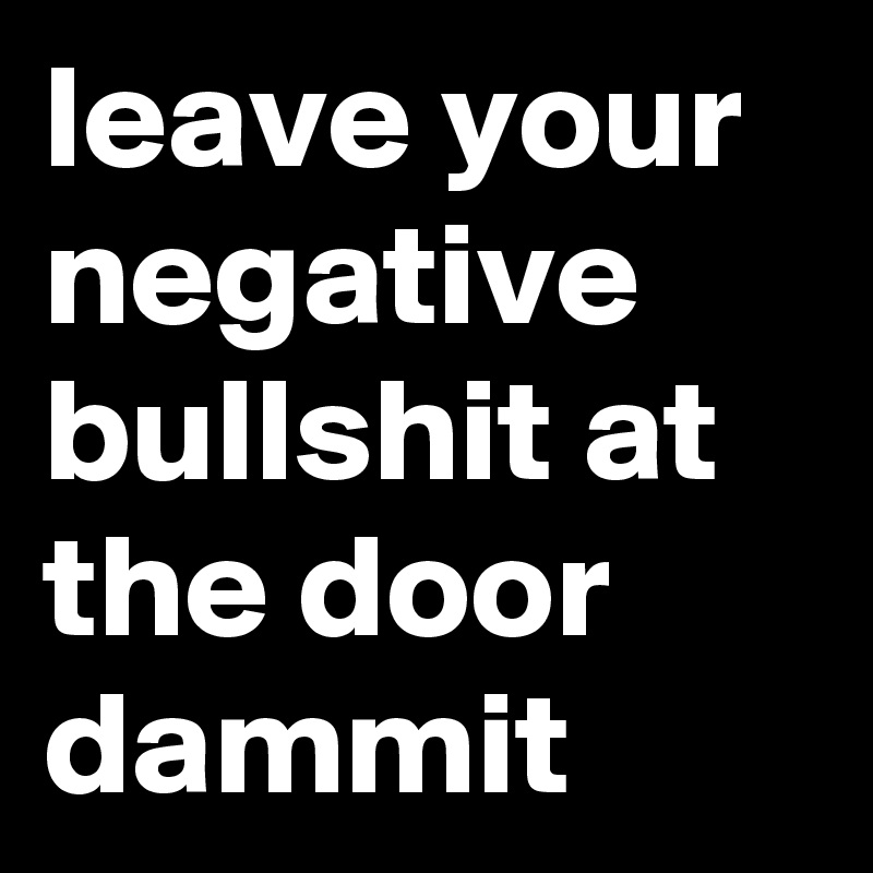 leave your negative bullshit at the door dammit