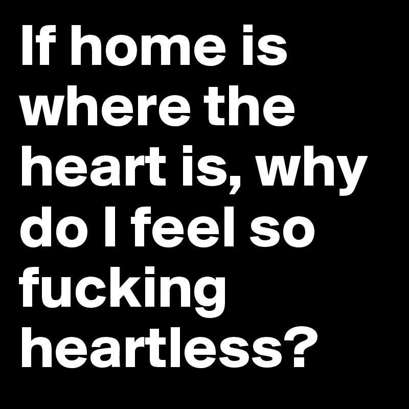 If home is where the heart is, why do I feel so fucking heartless?