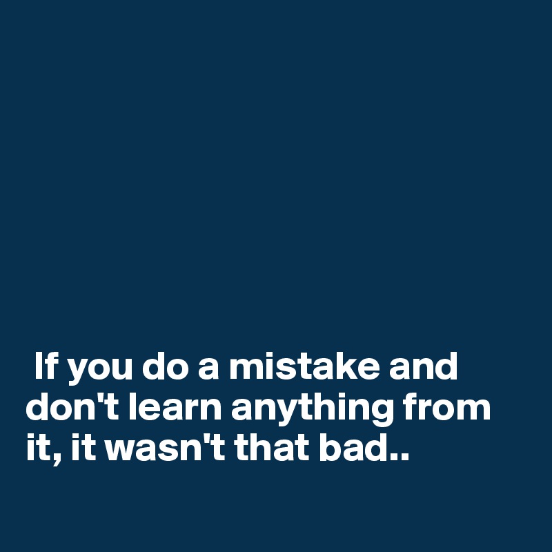 







 If you do a mistake and don't learn anything from it, it wasn't that bad..

