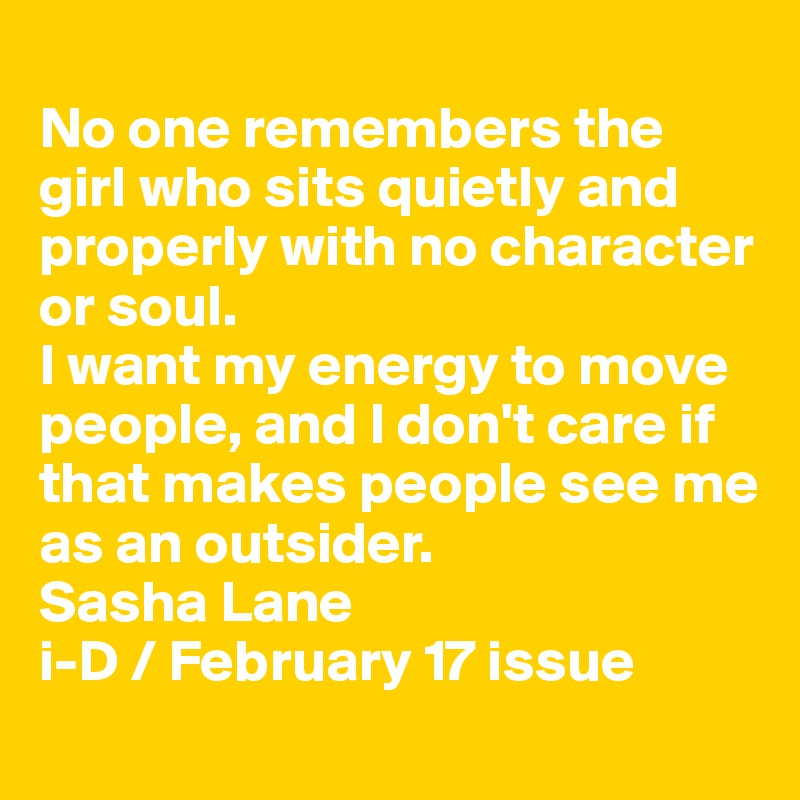 
No one remembers the girl who sits quietly and properly with no character or soul.
I want my energy to move people, and I don't care if that makes people see me as an outsider.
Sasha Lane
i-D / February 17 issue
