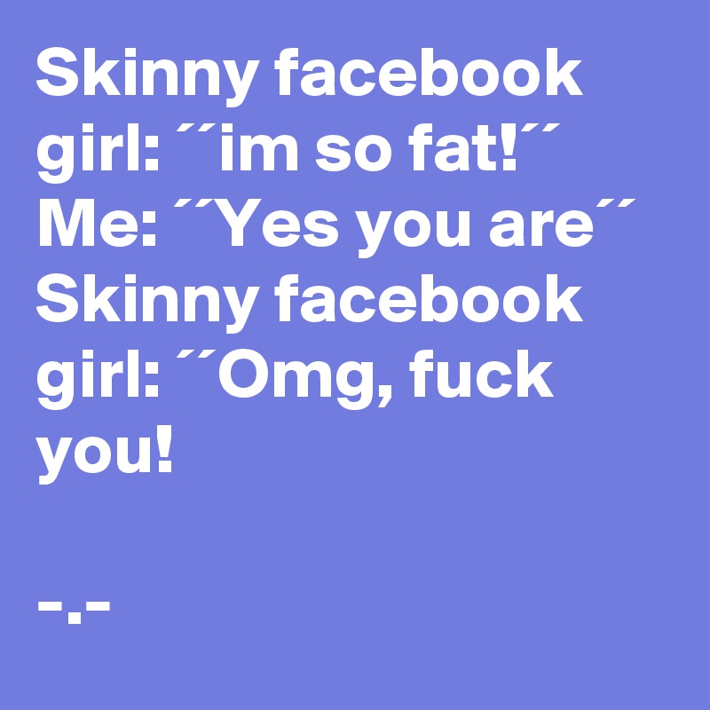 Skinny facebook girl: ´´im so fat!´´
Me: ´´Yes you are´´ 
Skinny facebook girl: ´´Omg, fuck you! 

-.- 
