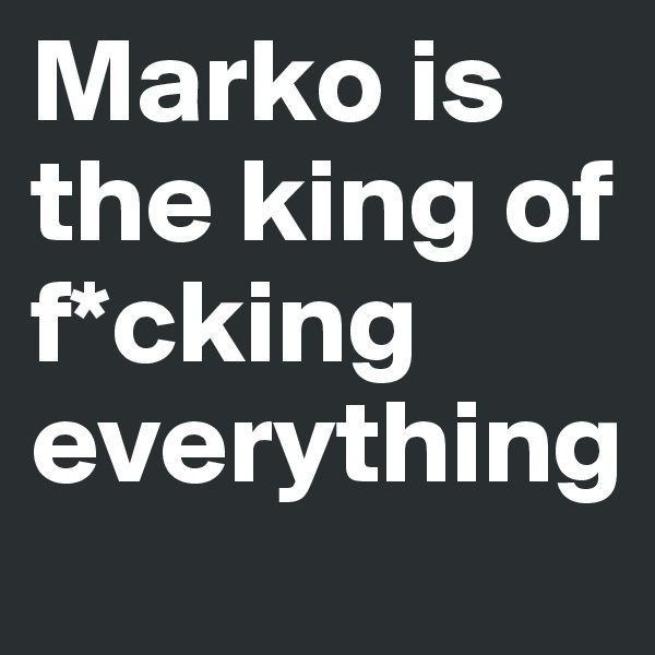 Marko is the king of f*cking everything