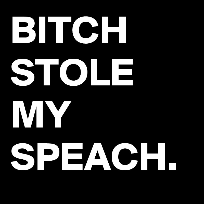 BITCH STOLE MY SPEACH. 