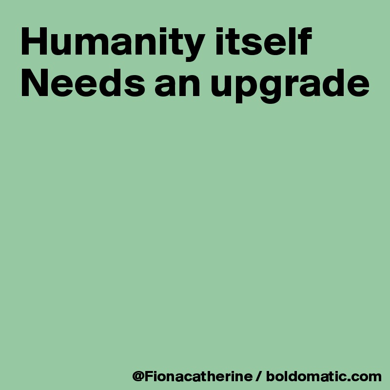 Humanity itself
Needs an upgrade





