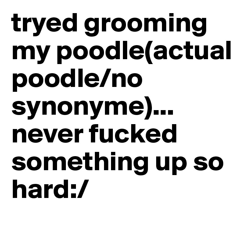 tryed grooming my poodle(actual poodle/no synonyme)...
never fucked something up so hard:/