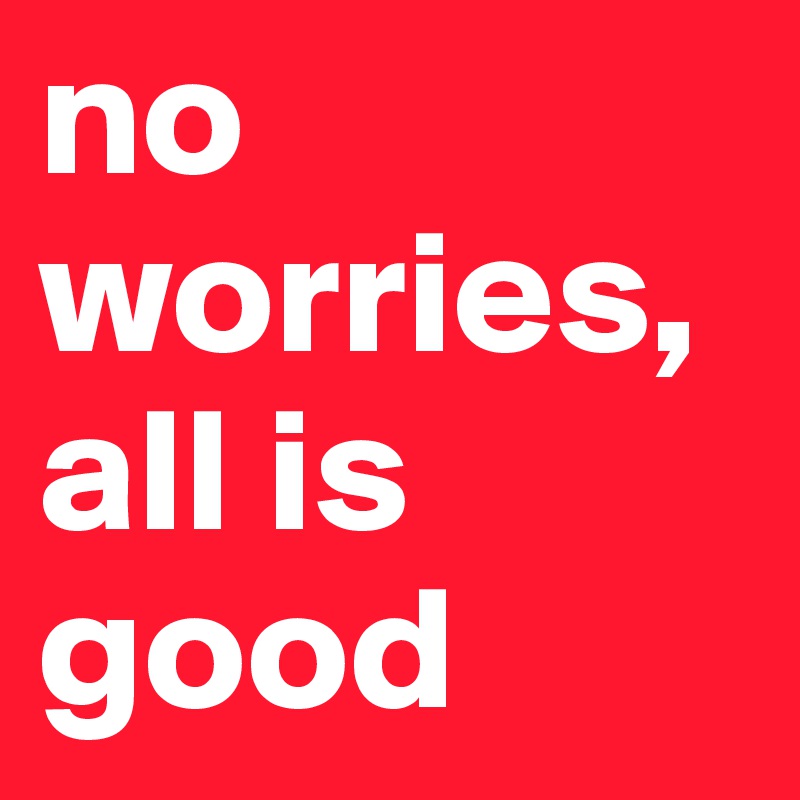 no worries, all is good