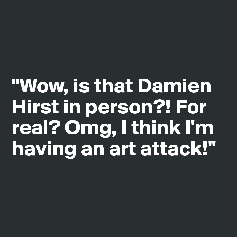 


"Wow, is that Damien Hirst in person?! For real? Omg, I think I'm having an art attack!"


