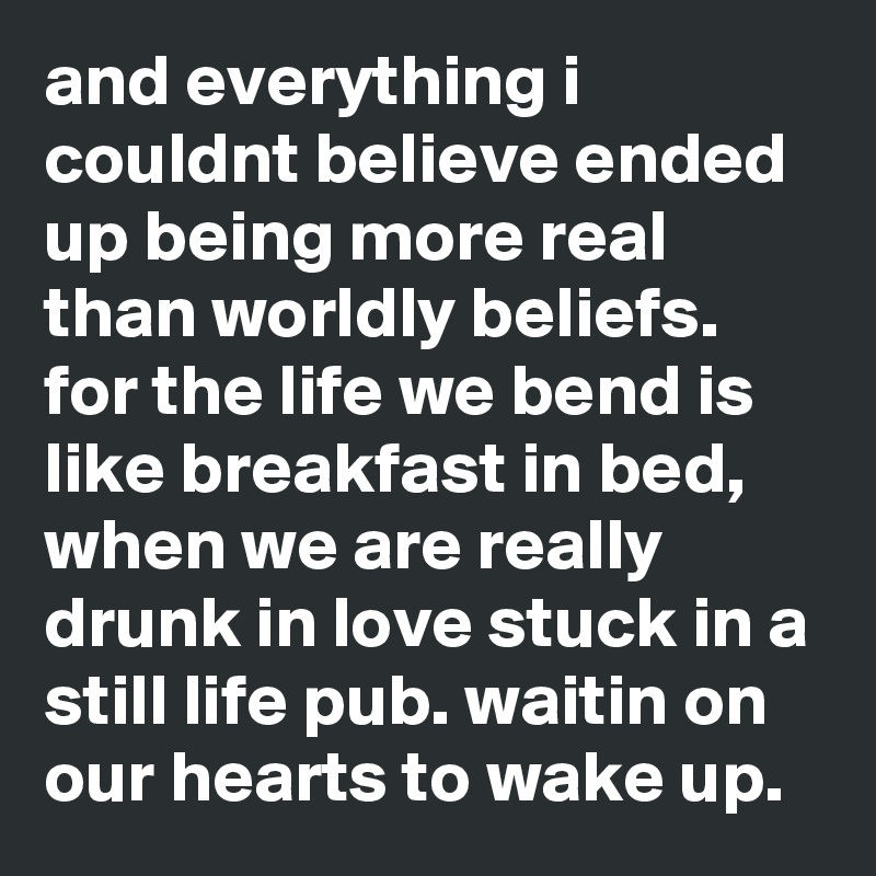 and everything i couldnt believe ended up being more real than worldly beliefs. for the life we bend is like breakfast in bed, when we are really drunk in love stuck in a still life pub. waitin on our hearts to wake up. 