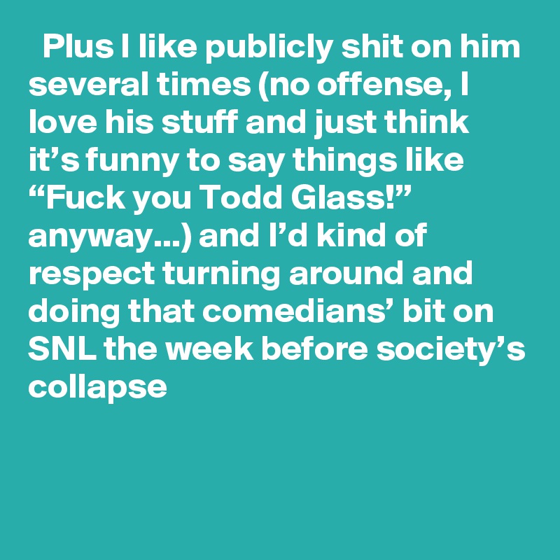   Plus I like publicly shit on him several times (no offense, I love his stuff and just think it’s funny to say things like “Fuck you Todd Glass!” anyway...) and I’d kind of respect turning around and doing that comedians’ bit on SNL the week before society’s collapse
