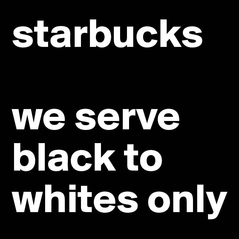 starbucks

we serve black to whites only