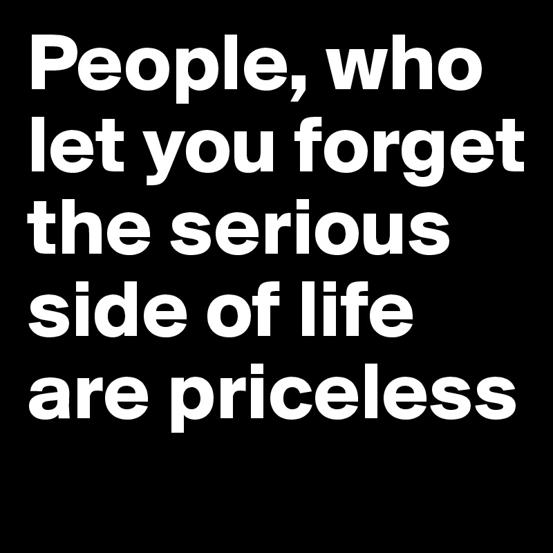 People, who let you forget the serious side of life are priceless