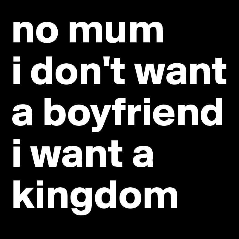 no mum
i don't want a boyfriend
i want a kingdom