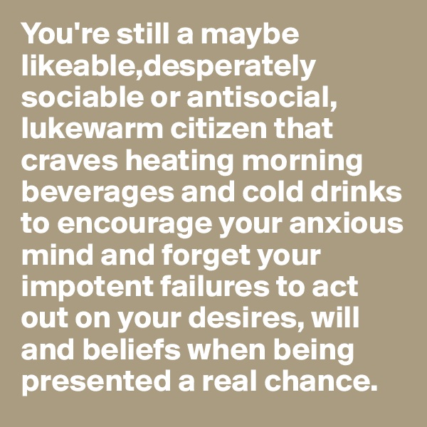You're still a maybe likeable,desperately sociable or antisocial, lukewarm citizen that craves heating morning beverages and cold drinks to encourage your anxious mind and forget your impotent failures to act out on your desires, will and beliefs when being presented a real chance.